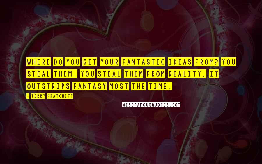 Terry Pratchett Quotes: Where do you get your fantastic ideas from? You steal them. You steal them from reality. It outstrips fantasy most the time.