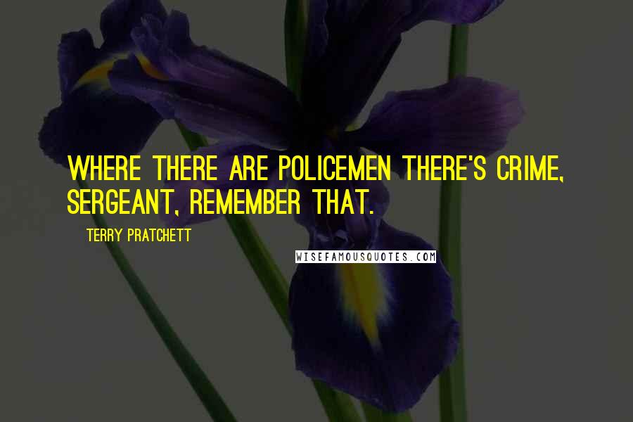 Terry Pratchett Quotes: Where there are policemen there's crime, sergeant, remember that.