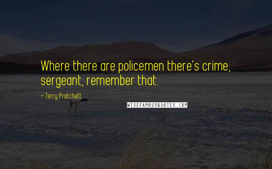 Terry Pratchett Quotes: Where there are policemen there's crime, sergeant, remember that.