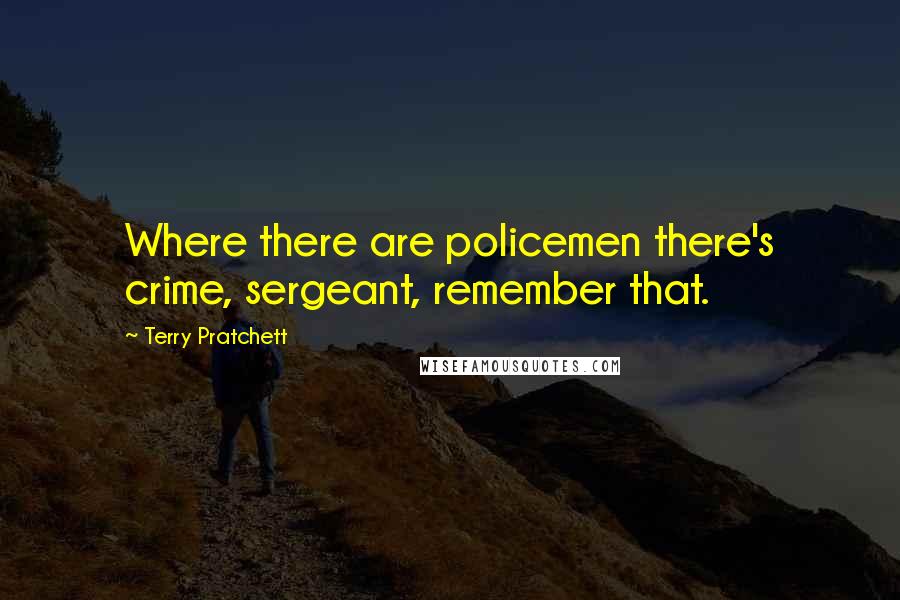 Terry Pratchett Quotes: Where there are policemen there's crime, sergeant, remember that.