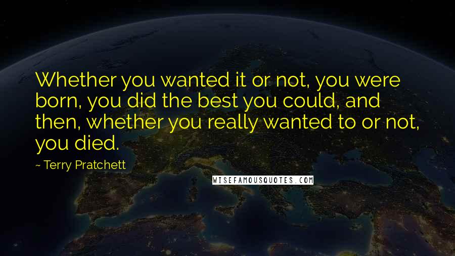 Terry Pratchett Quotes: Whether you wanted it or not, you were born, you did the best you could, and then, whether you really wanted to or not, you died.