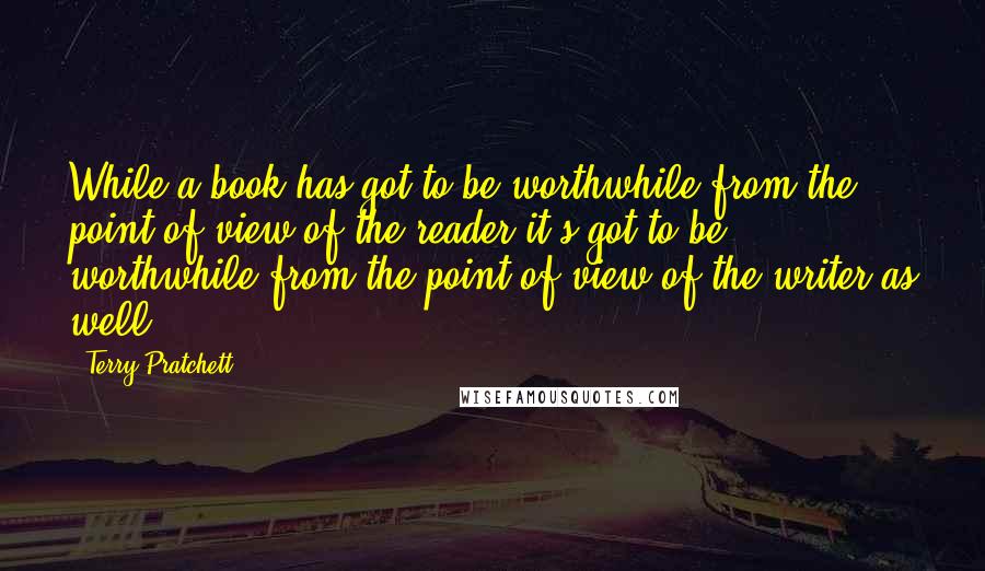 Terry Pratchett Quotes: While a book has got to be worthwhile from the point of view of the reader it's got to be worthwhile from the point of view of the writer as well.