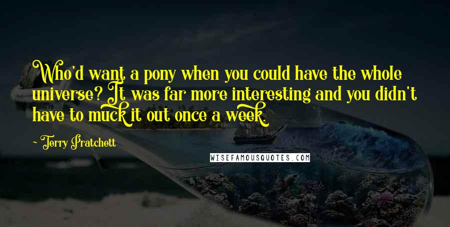 Terry Pratchett Quotes: Who'd want a pony when you could have the whole universe? It was far more interesting and you didn't have to muck it out once a week.