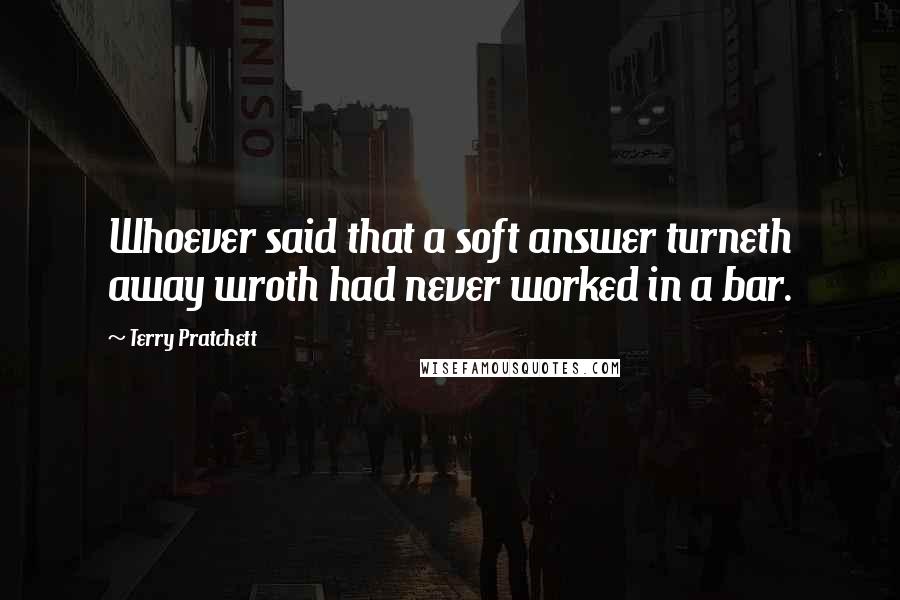 Terry Pratchett Quotes: Whoever said that a soft answer turneth away wroth had never worked in a bar.