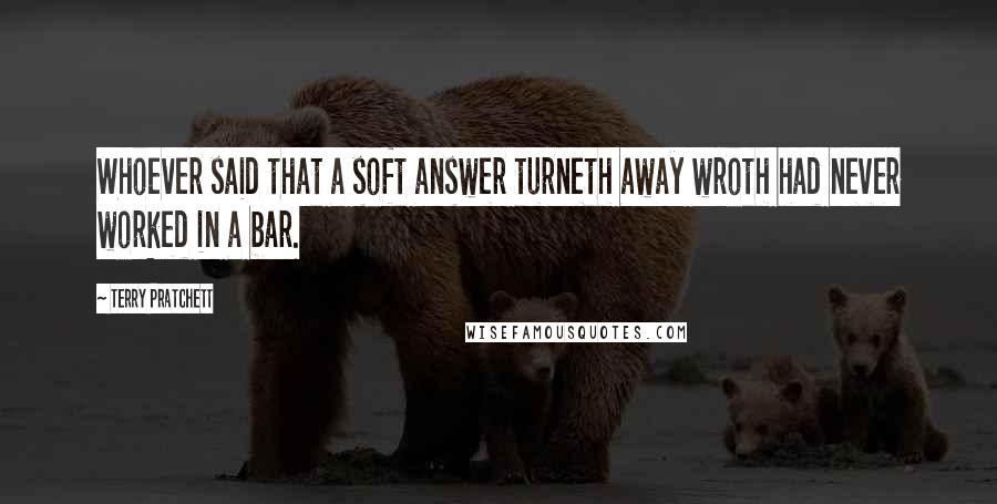 Terry Pratchett Quotes: Whoever said that a soft answer turneth away wroth had never worked in a bar.
