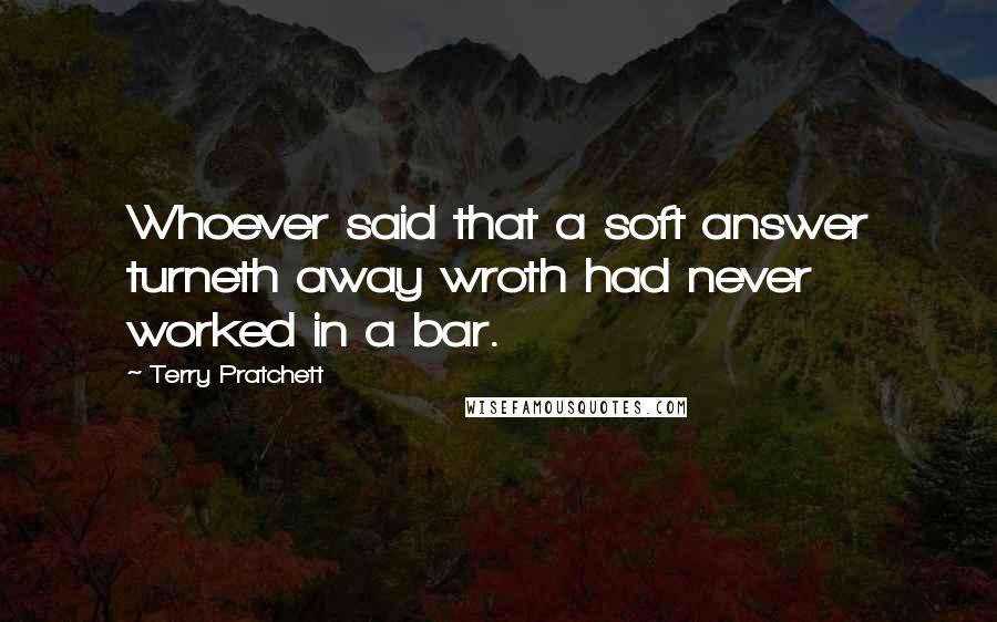 Terry Pratchett Quotes: Whoever said that a soft answer turneth away wroth had never worked in a bar.