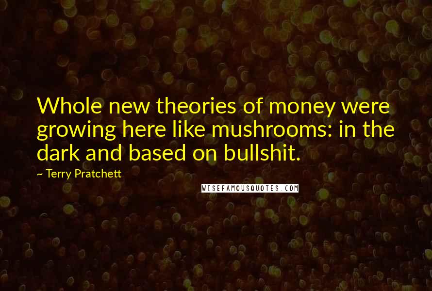 Terry Pratchett Quotes: Whole new theories of money were growing here like mushrooms: in the dark and based on bullshit.