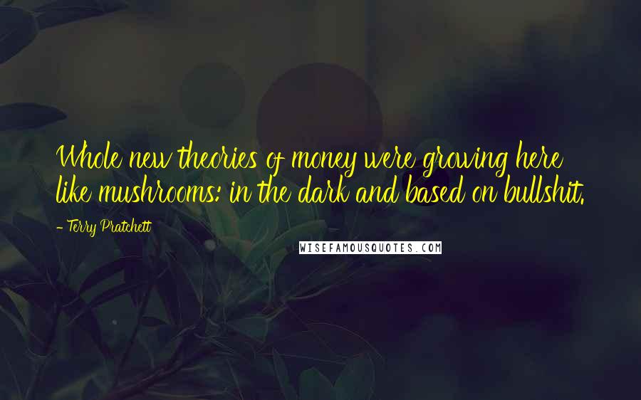 Terry Pratchett Quotes: Whole new theories of money were growing here like mushrooms: in the dark and based on bullshit.