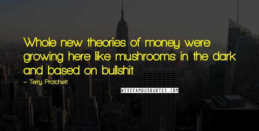 Terry Pratchett Quotes: Whole new theories of money were growing here like mushrooms: in the dark and based on bullshit.