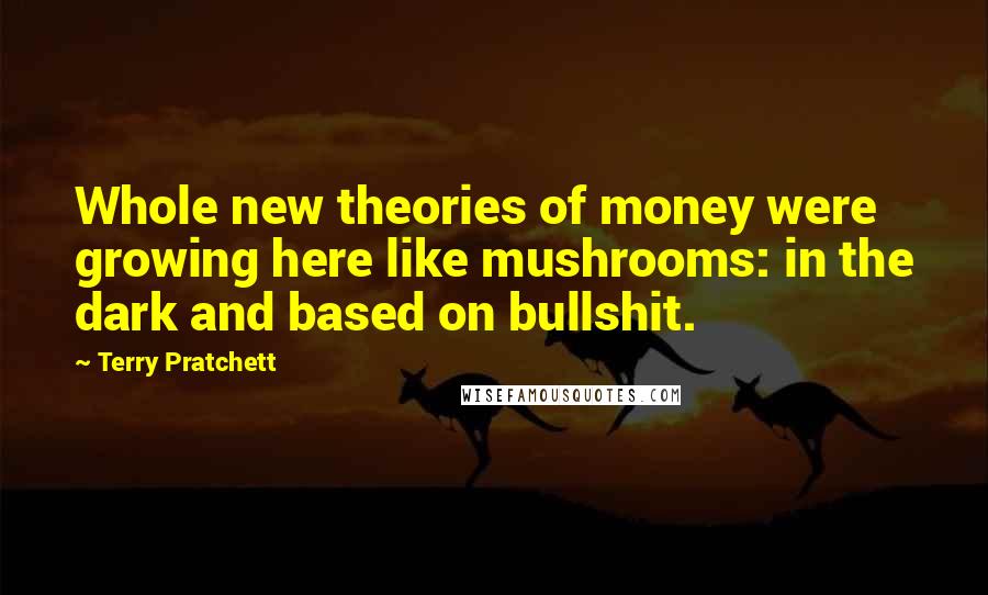 Terry Pratchett Quotes: Whole new theories of money were growing here like mushrooms: in the dark and based on bullshit.