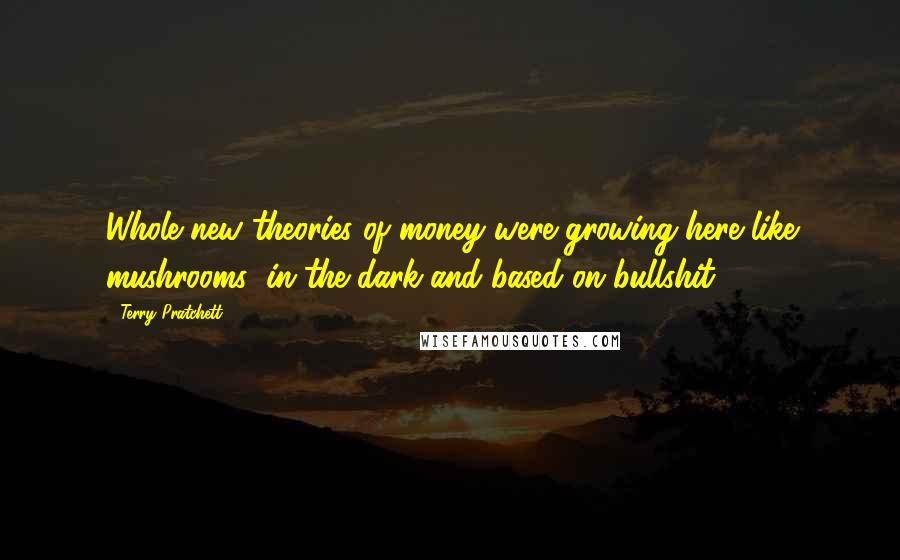 Terry Pratchett Quotes: Whole new theories of money were growing here like mushrooms: in the dark and based on bullshit.