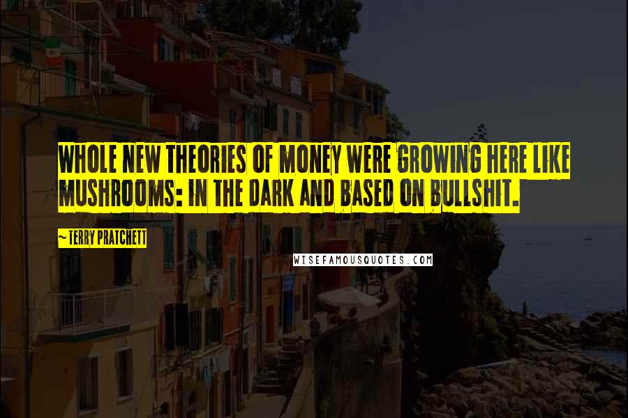 Terry Pratchett Quotes: Whole new theories of money were growing here like mushrooms: in the dark and based on bullshit.
