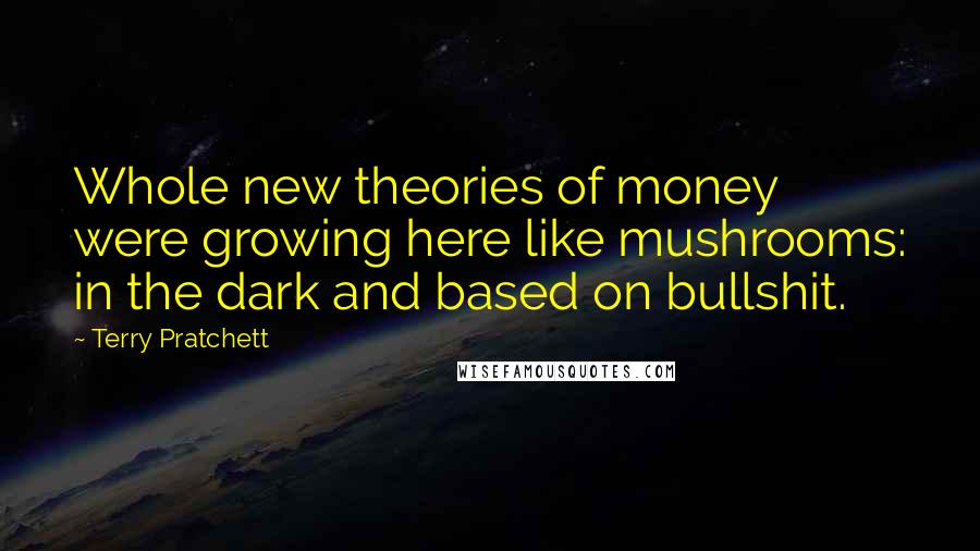 Terry Pratchett Quotes: Whole new theories of money were growing here like mushrooms: in the dark and based on bullshit.