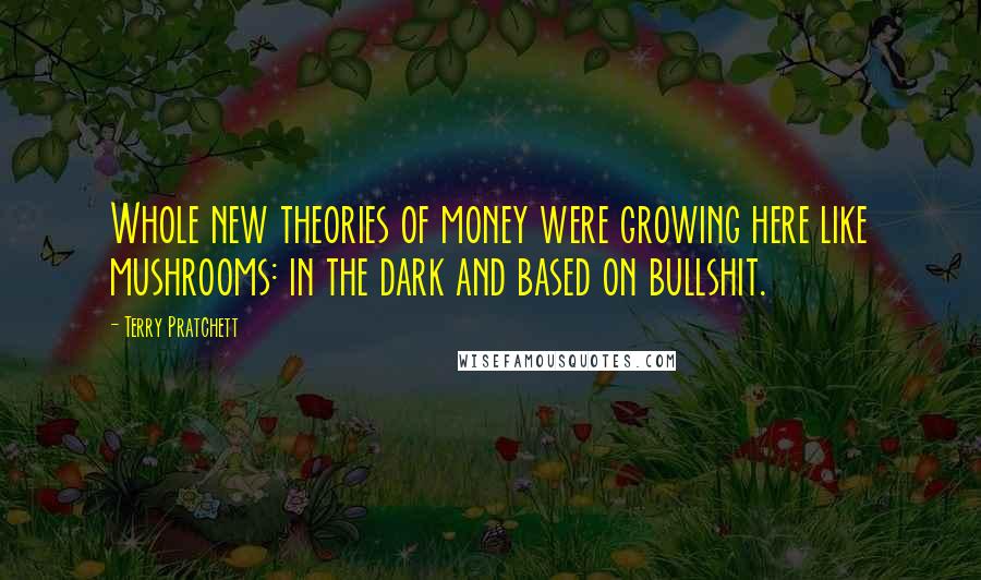 Terry Pratchett Quotes: Whole new theories of money were growing here like mushrooms: in the dark and based on bullshit.