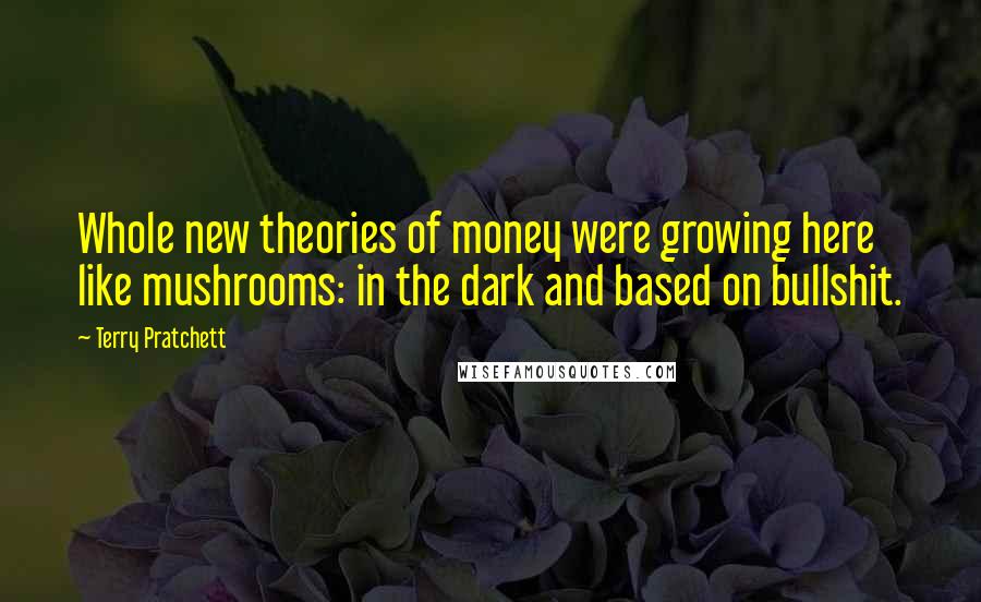 Terry Pratchett Quotes: Whole new theories of money were growing here like mushrooms: in the dark and based on bullshit.