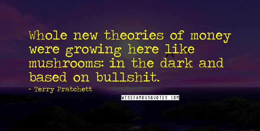 Terry Pratchett Quotes: Whole new theories of money were growing here like mushrooms: in the dark and based on bullshit.