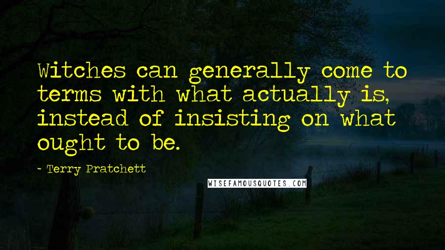 Terry Pratchett Quotes: Witches can generally come to terms with what actually is, instead of insisting on what ought to be.
