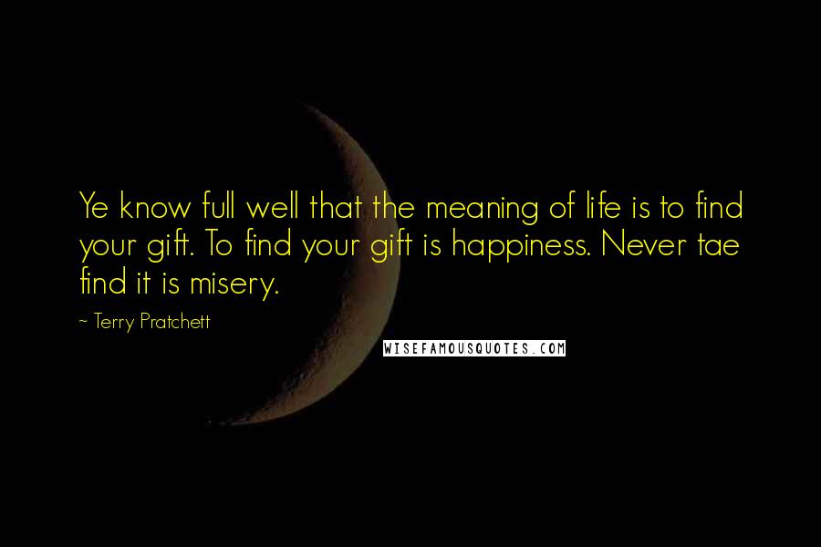 Terry Pratchett Quotes: Ye know full well that the meaning of life is to find your gift. To find your gift is happiness. Never tae find it is misery.