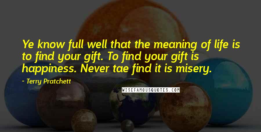 Terry Pratchett Quotes: Ye know full well that the meaning of life is to find your gift. To find your gift is happiness. Never tae find it is misery.