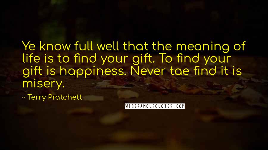 Terry Pratchett Quotes: Ye know full well that the meaning of life is to find your gift. To find your gift is happiness. Never tae find it is misery.