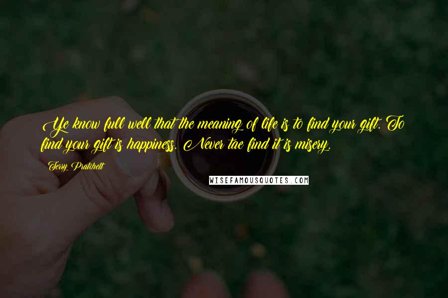 Terry Pratchett Quotes: Ye know full well that the meaning of life is to find your gift. To find your gift is happiness. Never tae find it is misery.