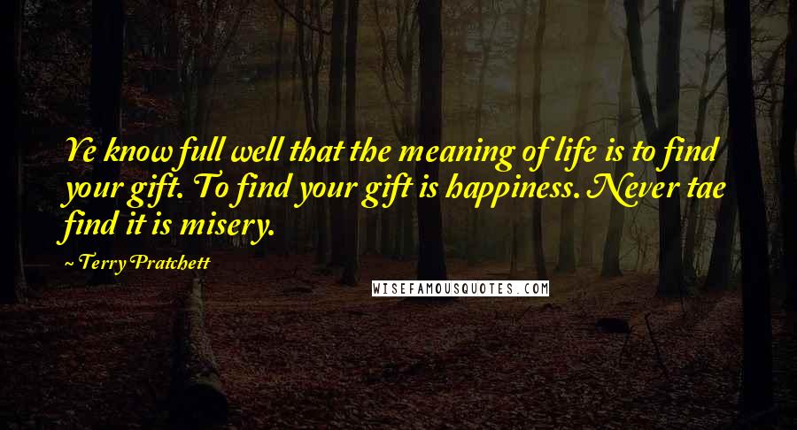 Terry Pratchett Quotes: Ye know full well that the meaning of life is to find your gift. To find your gift is happiness. Never tae find it is misery.