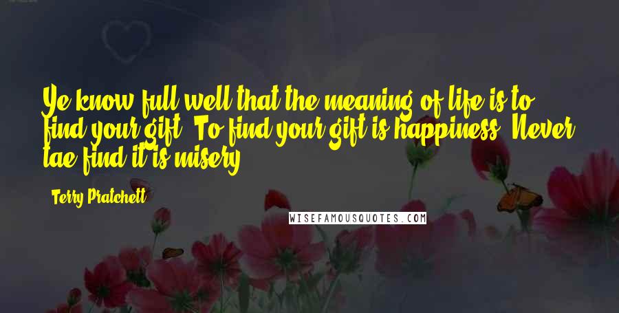 Terry Pratchett Quotes: Ye know full well that the meaning of life is to find your gift. To find your gift is happiness. Never tae find it is misery.