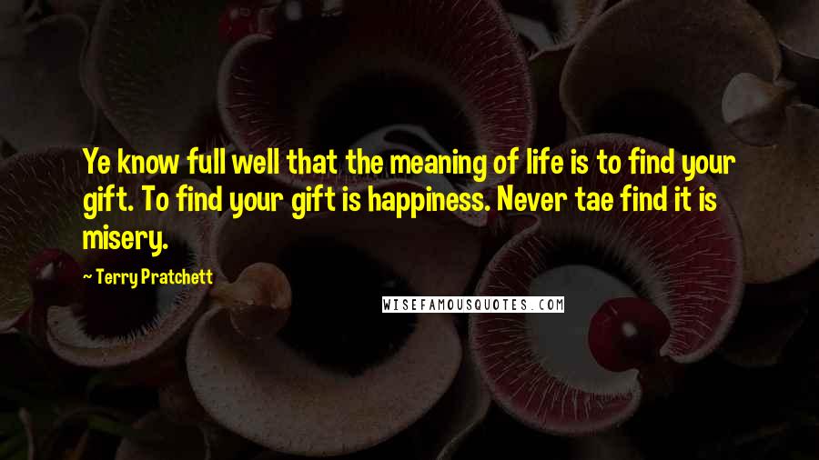 Terry Pratchett Quotes: Ye know full well that the meaning of life is to find your gift. To find your gift is happiness. Never tae find it is misery.