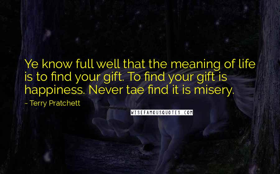 Terry Pratchett Quotes: Ye know full well that the meaning of life is to find your gift. To find your gift is happiness. Never tae find it is misery.