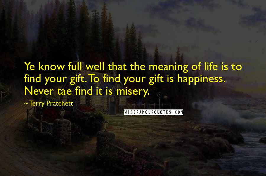 Terry Pratchett Quotes: Ye know full well that the meaning of life is to find your gift. To find your gift is happiness. Never tae find it is misery.