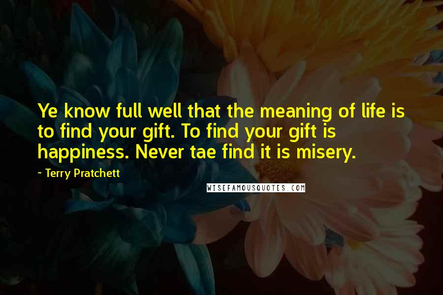 Terry Pratchett Quotes: Ye know full well that the meaning of life is to find your gift. To find your gift is happiness. Never tae find it is misery.