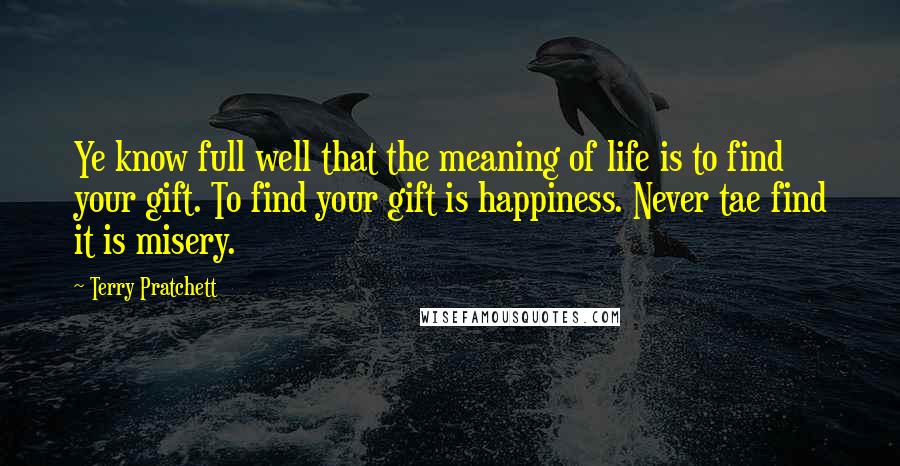 Terry Pratchett Quotes: Ye know full well that the meaning of life is to find your gift. To find your gift is happiness. Never tae find it is misery.