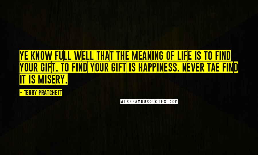 Terry Pratchett Quotes: Ye know full well that the meaning of life is to find your gift. To find your gift is happiness. Never tae find it is misery.