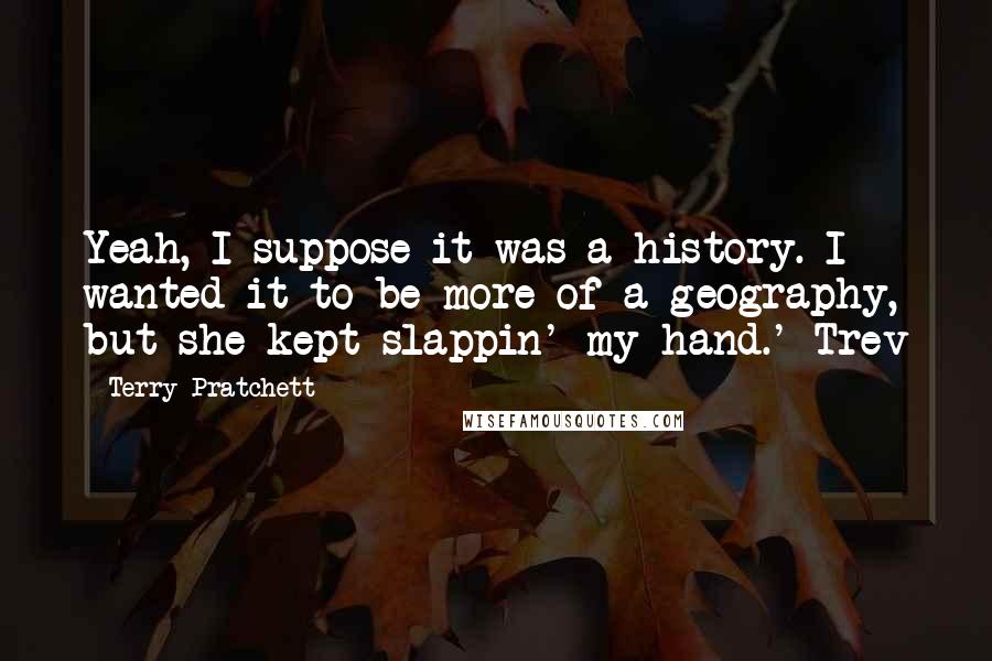 Terry Pratchett Quotes: Yeah, I suppose it was a history. I wanted it to be more of a geography, but she kept slappin' my hand.' Trev