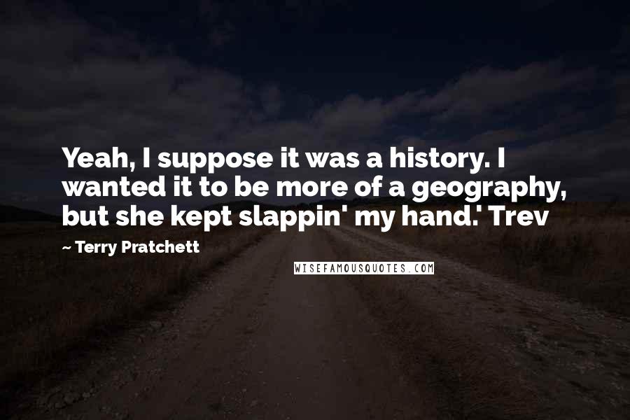 Terry Pratchett Quotes: Yeah, I suppose it was a history. I wanted it to be more of a geography, but she kept slappin' my hand.' Trev