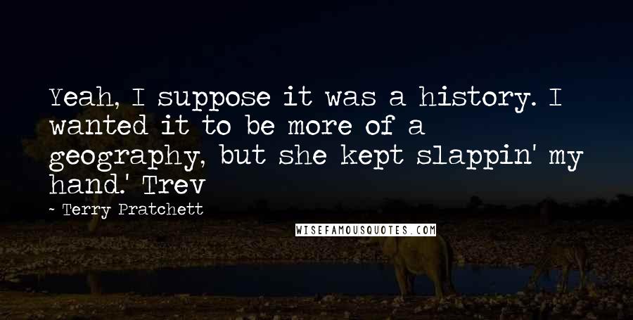 Terry Pratchett Quotes: Yeah, I suppose it was a history. I wanted it to be more of a geography, but she kept slappin' my hand.' Trev