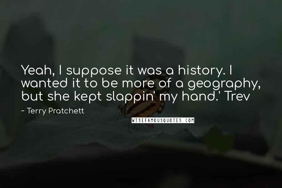 Terry Pratchett Quotes: Yeah, I suppose it was a history. I wanted it to be more of a geography, but she kept slappin' my hand.' Trev