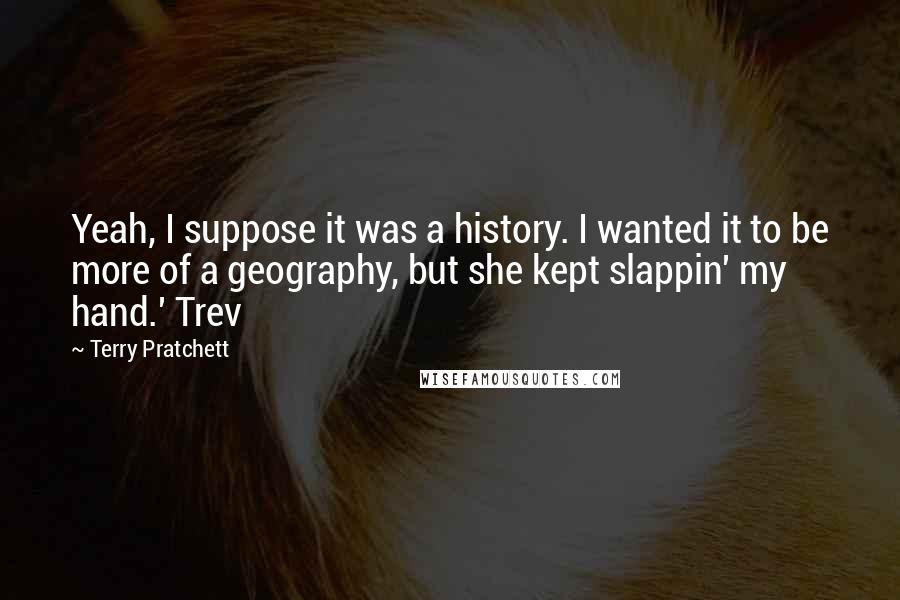 Terry Pratchett Quotes: Yeah, I suppose it was a history. I wanted it to be more of a geography, but she kept slappin' my hand.' Trev