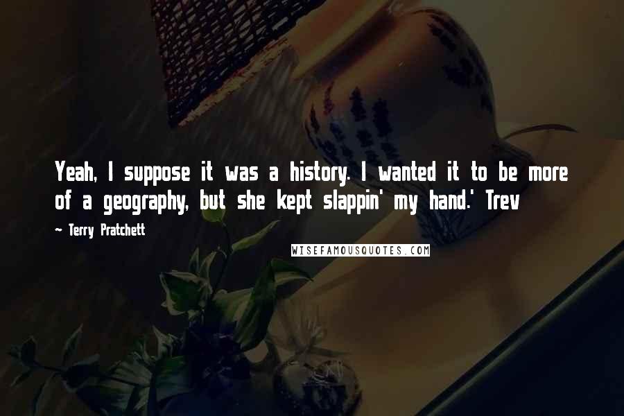Terry Pratchett Quotes: Yeah, I suppose it was a history. I wanted it to be more of a geography, but she kept slappin' my hand.' Trev