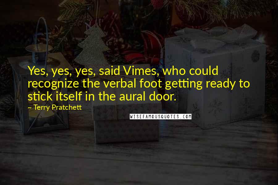 Terry Pratchett Quotes: Yes, yes, yes, said Vimes, who could recognize the verbal foot getting ready to stick itself in the aural door.