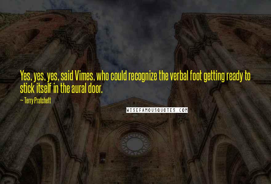 Terry Pratchett Quotes: Yes, yes, yes, said Vimes, who could recognize the verbal foot getting ready to stick itself in the aural door.