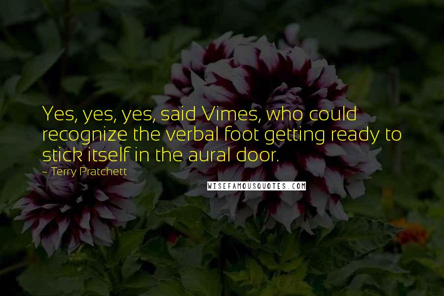 Terry Pratchett Quotes: Yes, yes, yes, said Vimes, who could recognize the verbal foot getting ready to stick itself in the aural door.