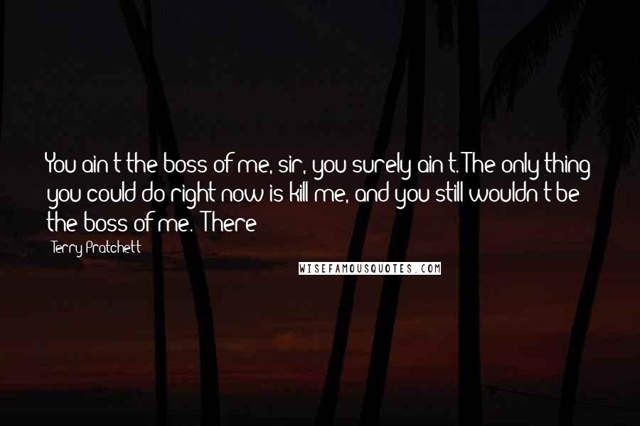 Terry Pratchett Quotes: You ain't the boss of me, sir, you surely ain't. The only thing you could do right now is kill me, and you still wouldn't be the boss of me.' There