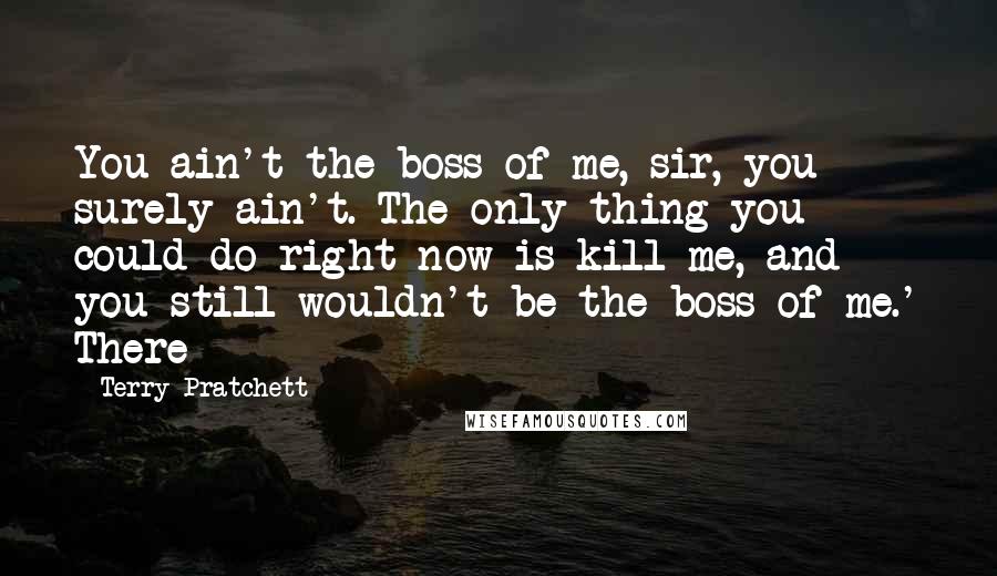 Terry Pratchett Quotes: You ain't the boss of me, sir, you surely ain't. The only thing you could do right now is kill me, and you still wouldn't be the boss of me.' There