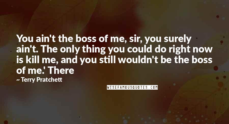 Terry Pratchett Quotes: You ain't the boss of me, sir, you surely ain't. The only thing you could do right now is kill me, and you still wouldn't be the boss of me.' There
