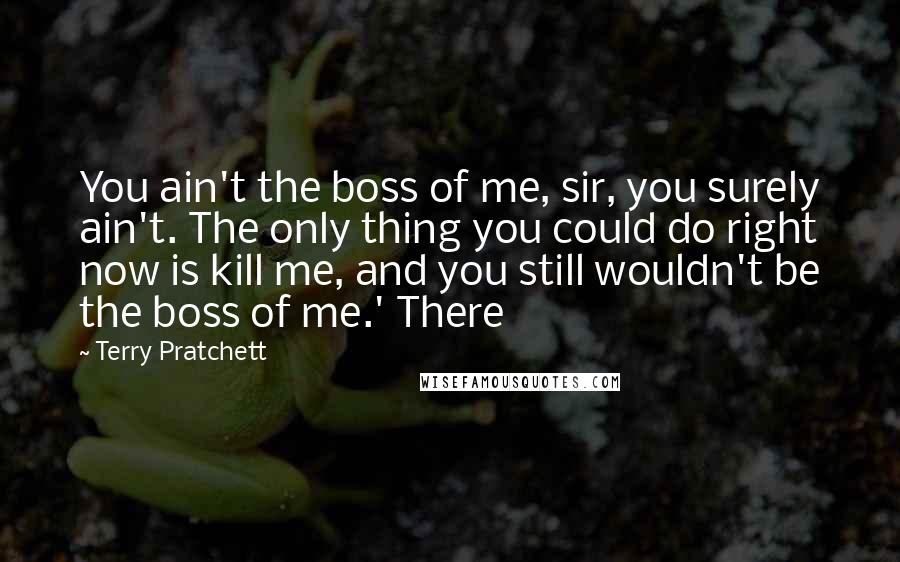 Terry Pratchett Quotes: You ain't the boss of me, sir, you surely ain't. The only thing you could do right now is kill me, and you still wouldn't be the boss of me.' There