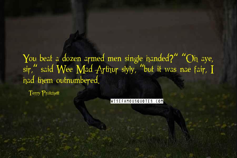 Terry Pratchett Quotes: You beat a dozen armed men single-handed?" "Oh aye, sir," said Wee Mad Arthur slyly, "but it was nae fair, I had them outnumbered.