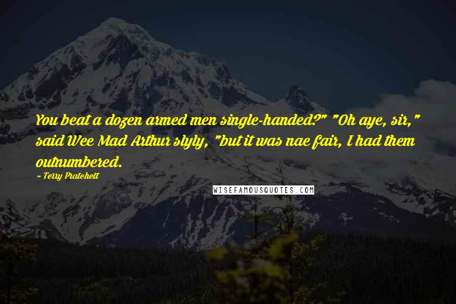 Terry Pratchett Quotes: You beat a dozen armed men single-handed?" "Oh aye, sir," said Wee Mad Arthur slyly, "but it was nae fair, I had them outnumbered.