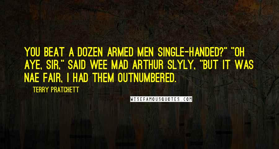 Terry Pratchett Quotes: You beat a dozen armed men single-handed?" "Oh aye, sir," said Wee Mad Arthur slyly, "but it was nae fair, I had them outnumbered.