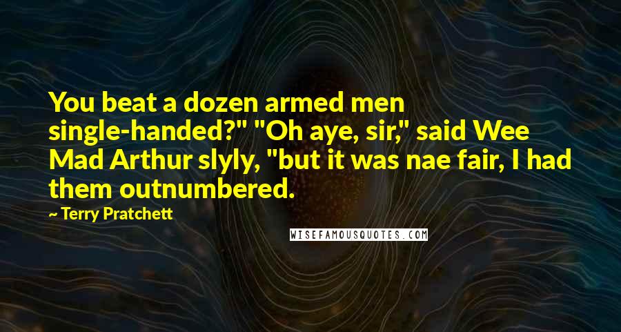 Terry Pratchett Quotes: You beat a dozen armed men single-handed?" "Oh aye, sir," said Wee Mad Arthur slyly, "but it was nae fair, I had them outnumbered.